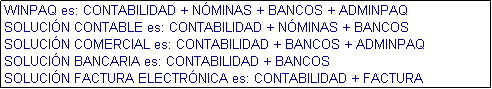 Cuadro de texto: WINPAQ es: CONTABILIDAD + NMINAS + BANCOS + ADMINPAQ
SOLUCIN CONTABLE es: CONTABILIDAD + NMINAS + BANCOS
SOLUCIN COMERCIAL es: CONTABILIDAD + BANCOS + ADMINPAQ
SOLUCIN BANCARIA es: CONTABILIDAD + BANCOS
SOLUCIN FACTURA ELECTRNICA es: CONTABILIDAD + FACTURA ELECTRNICA