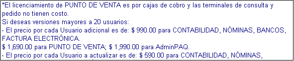 Cuadro de texto: *El licenciamiento de PUNTO DE VENTA es por cajas de cobro y las terminales de consulta y pedido no tienen costo.
Si deseas versiones mayores a 20 usuarios:
- El precio por cada Usuario adicional es de: $ 990.00 para CONTABILIDAD, NMINAS, BANCOS, FACTURA ELECTRNICA.
$ 1,690.00 para PUNTO DE VENTA; $ 1,990.00 para AdminPAQ.
- El precio por cada Usuario a actualizar es de: $ 590.00 para CONTABILIDAD, NMINAS, BANCOS, FACTURA ELECTRNICA.
$ 990.00 para PUNTO DE VENTA; $ 1,090.00 para AdminPAQ.
- Solo se venden usuarios adicionales si tu producto est en la ltima versin.